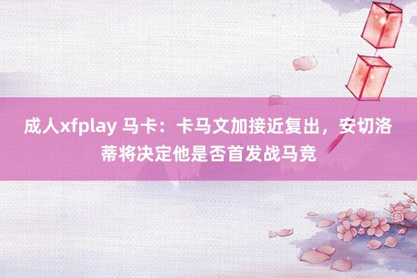 成人xfplay 马卡：卡马文加接近复出，安切洛蒂将决定他是否首发战马竞