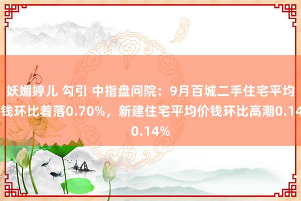 妖媚婷儿 勾引 中指盘问院：9月百城二手住宅平均价钱环比着落0.70%，新建住宅平均价钱环比高潮0.14%