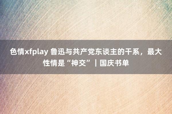 色情xfplay 鲁迅与共产党东谈主的干系，最大性情是“神交”｜国庆书单