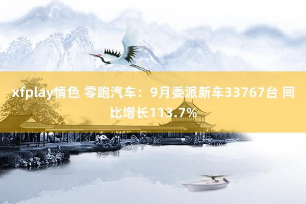 xfplay情色 零跑汽车：9月委派新车33767台 同比增长113.7%