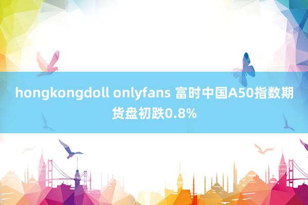 hongkongdoll onlyfans 富时中国A50指数期货盘初跌0.8%