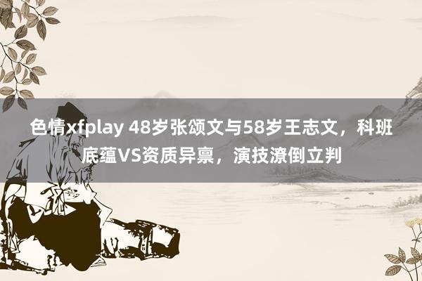 色情xfplay 48岁张颂文与58岁王志文，科班底蕴VS资质异禀，演技潦倒立判