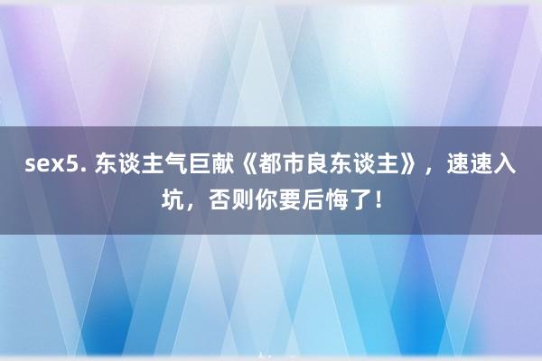 sex5. 东谈主气巨献《都市良东谈主》，速速入坑，否则你要后悔了！