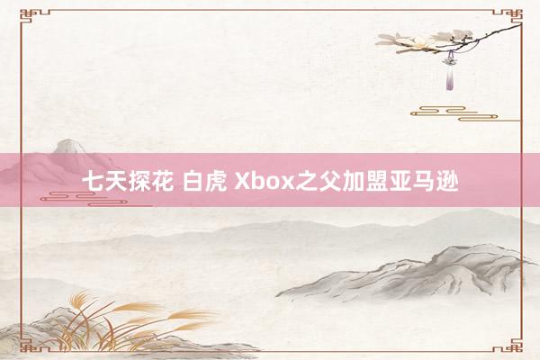 七天探花 白虎 Xbox之父加盟亚马逊