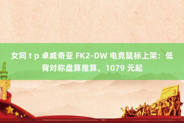 女同 t p 卓威奇亚 FK2-DW 电竞鼠标上架：低背对称盘算推算，1079 元起