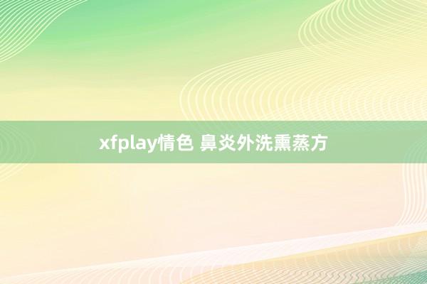 xfplay情色 鼻炎外洗熏蒸方