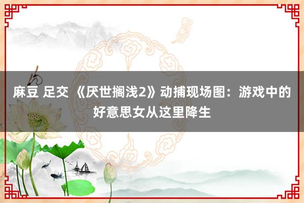 麻豆 足交 《厌世搁浅2》动捕现场图：游戏中的好意思女从这里降生