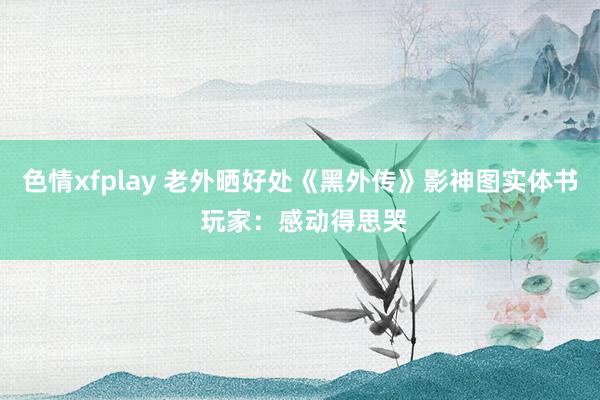 色情xfplay 老外晒好处《黑外传》影神图实体书 玩家：感动得思哭