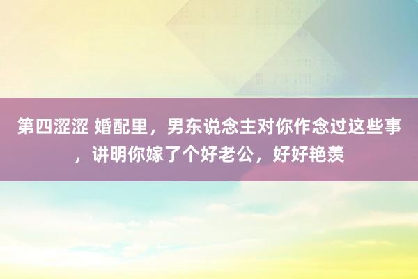 第四涩涩 婚配里，男东说念主对你作念过这些事，讲明你嫁了个好老公，好好艳羡