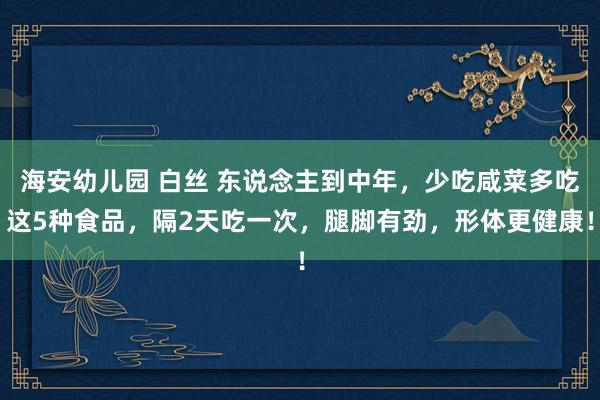 海安幼儿园 白丝 东说念主到中年，少吃咸菜多吃这5种食品，隔2天吃一次，腿脚有劲，形体更健康！