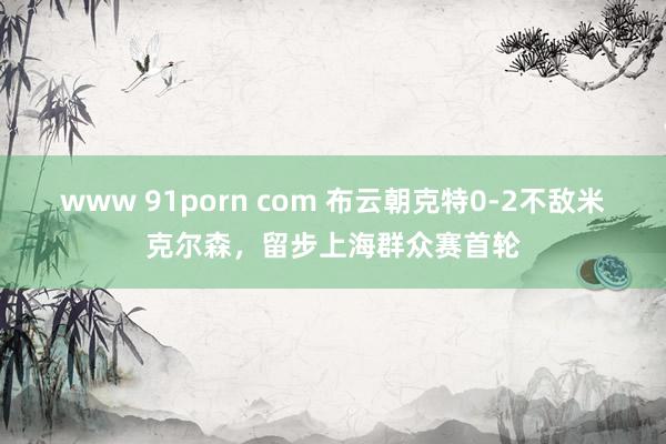 www 91porn com 布云朝克特0-2不敌米克尔森，留步上海群众赛首轮