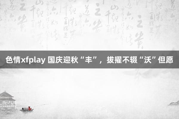 色情xfplay 国庆迎秋“丰”，拔擢不辍“沃”但愿