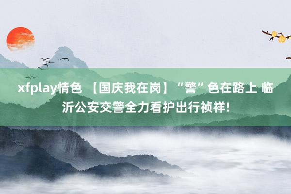 xfplay情色 【国庆我在岗】“警”色在路上 临沂公安交警全力看护出行祯祥!