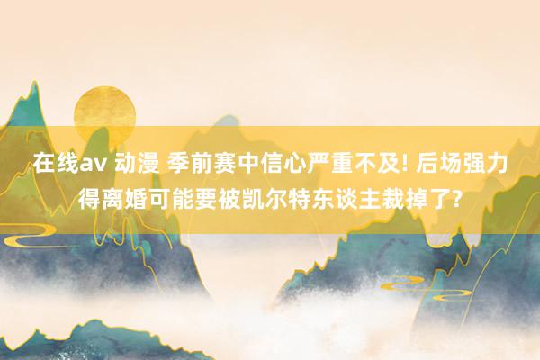 在线av 动漫 季前赛中信心严重不及! 后场强力得离婚可能要被凯尔特东谈主裁掉了?