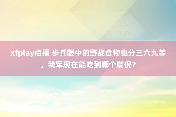 xfplay点播 步兵眼中的野战食物也分三六九等，我军现在能吃到哪个端倪？