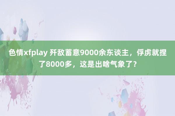 色情xfplay 歼敌蓄意9000余东谈主，俘虏就捏了8000多，这是出啥气象了？