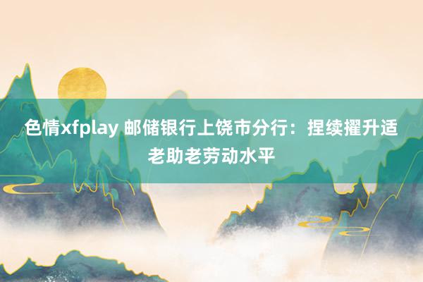 色情xfplay 邮储银行上饶市分行：捏续擢升适老助老劳动水平