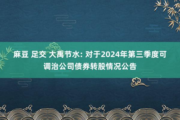 麻豆 足交 大禹节水: 对于2024年第三季度可调治公司债券转股情况公告