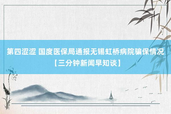 第四涩涩 国度医保局通报无锡虹桥病院骗保情况【三分钟新闻早知谈】