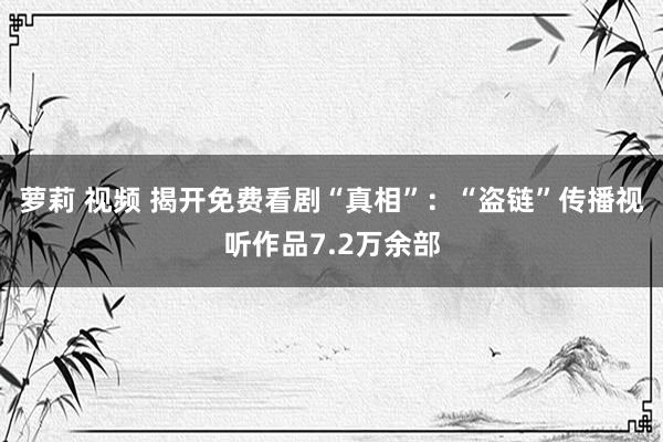 萝莉 视频 揭开免费看剧“真相”：“盗链”传播视听作品7.2万余部