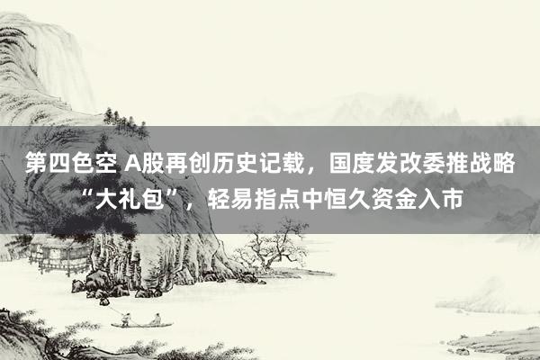 第四色空 A股再创历史记载，国度发改委推战略“大礼包”，轻易指点中恒久资金入市