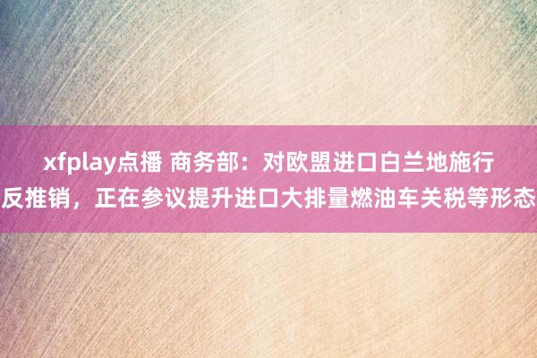 xfplay点播 商务部：对欧盟进口白兰地施行反推销，正在参议提升进口大排量燃油车关税等形态