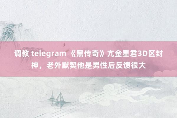 调教 telegram 《黑传奇》亢金星君3D区封神，老外默契他是男性后反馈很大