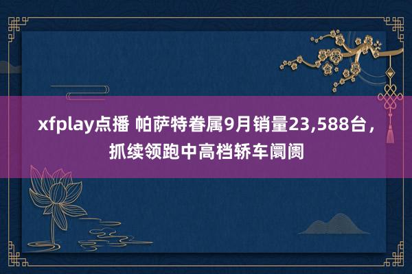 xfplay点播 帕萨特眷属9月销量23，588台，抓续领跑中高档轿车阛阓