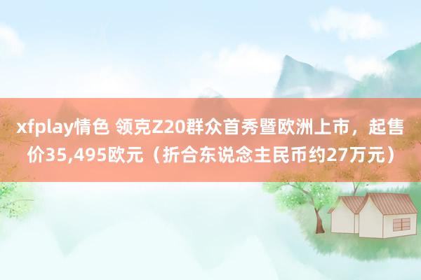 xfplay情色 领克Z20群众首秀暨欧洲上市，起售价35，495欧元（折合东说念主民币约27万元）