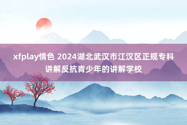 xfplay情色 2024湖北武汉市江汉区正规专科讲解反抗青少年的讲解学校