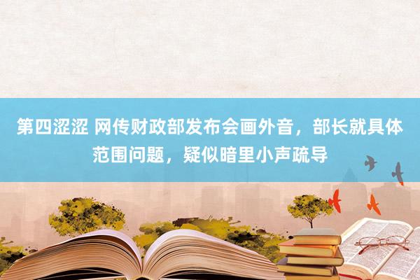 第四涩涩 网传财政部发布会画外音，部长就具体范围问题，疑似暗里小声疏导