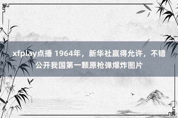 xfplay点播 1964年，新华社赢得允许，不错公开我国第一颗原枪弹爆炸图片