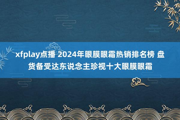 xfplay点播 2024年眼膜眼霜热销排名榜 盘货备受达东说念主珍视十大眼膜眼霜