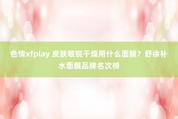 色情xfplay 皮肤敏锐干燥用什么面膜？舒徐补水面膜品牌名次榜