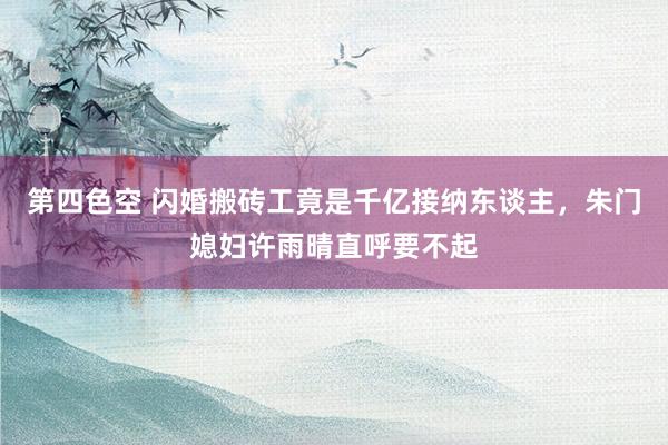 第四色空 闪婚搬砖工竟是千亿接纳东谈主，朱门媳妇许雨晴直呼要不起