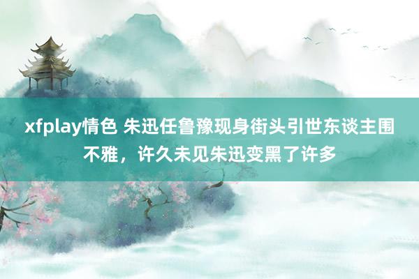 xfplay情色 朱迅任鲁豫现身街头引世东谈主围不雅，许久未见朱迅变黑了许多