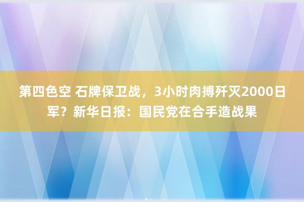 第四色空 石牌保卫战，3小时肉搏歼灭2000日军？新华日报：国民党在合手造战果