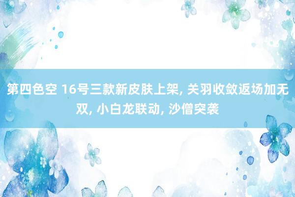 第四色空 16号三款新皮肤上架， 关羽收敛返场加无双， 小白龙联动， 沙僧突袭