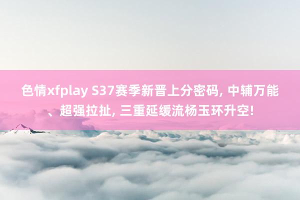 色情xfplay S37赛季新晋上分密码， 中辅万能、超强拉扯， 三重延缓流杨玉环升空!