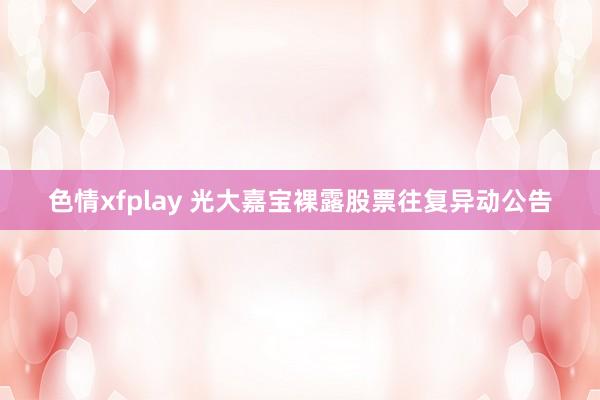 色情xfplay 光大嘉宝裸露股票往复异动公告