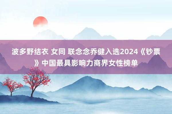 波多野结衣 女同 联念念乔健入选2024《钞票》中国最具影响力商界女性榜单