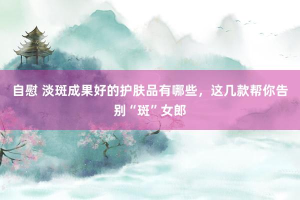 自慰 淡斑成果好的护肤品有哪些，这几款帮你告别“斑”女郎