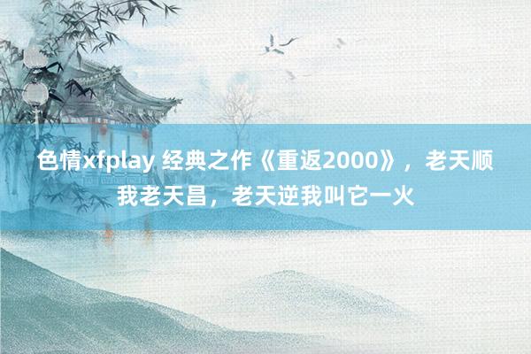 色情xfplay 经典之作《重返2000》，老天顺我老天昌，老天逆我叫它一火