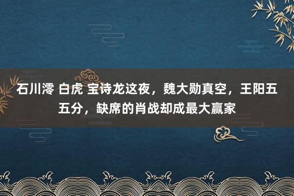 石川澪 白虎 宝诗龙这夜，魏大勋真空，王阳五五分，缺席的肖战却成最大赢家