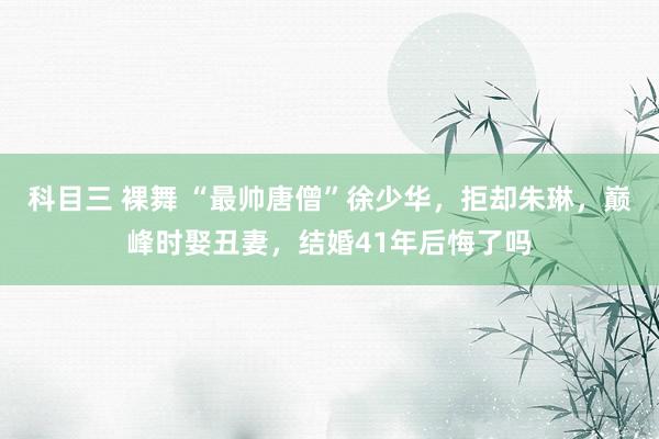 科目三 裸舞 “最帅唐僧”徐少华，拒却朱琳，巅峰时娶丑妻，结婚41年后悔了吗