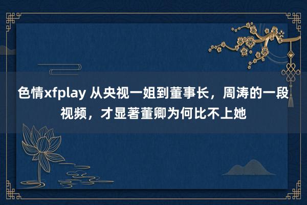 色情xfplay 从央视一姐到董事长，周涛的一段视频，才显著董卿为何比不上她