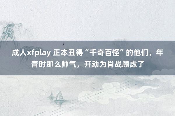 成人xfplay 正本丑得“千奇百怪”的他们，年青时那么帅气，开动为肖战顾虑了