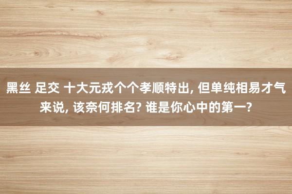 黑丝 足交 十大元戎个个孝顺特出， 但单纯相易才气来说， 该奈何排名? 谁是你心中的第一?