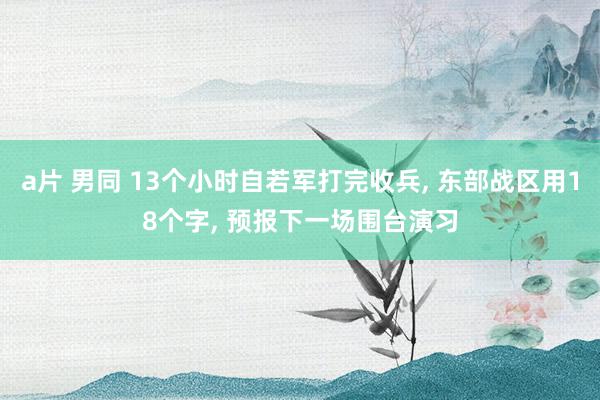 a片 男同 13个小时自若军打完收兵， 东部战区用18个字， 预报下一场围台演习