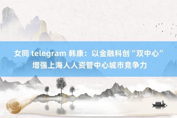 女同 telegram 韩康：以金融科创“双中心” 增强上海人人资管中心城市竞争力